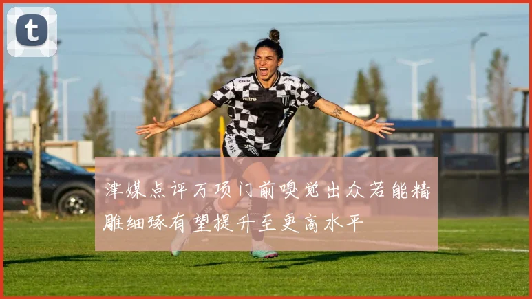 津媒点评万项门前嗅觉出众若能精雕细琢有望提升至更高水平