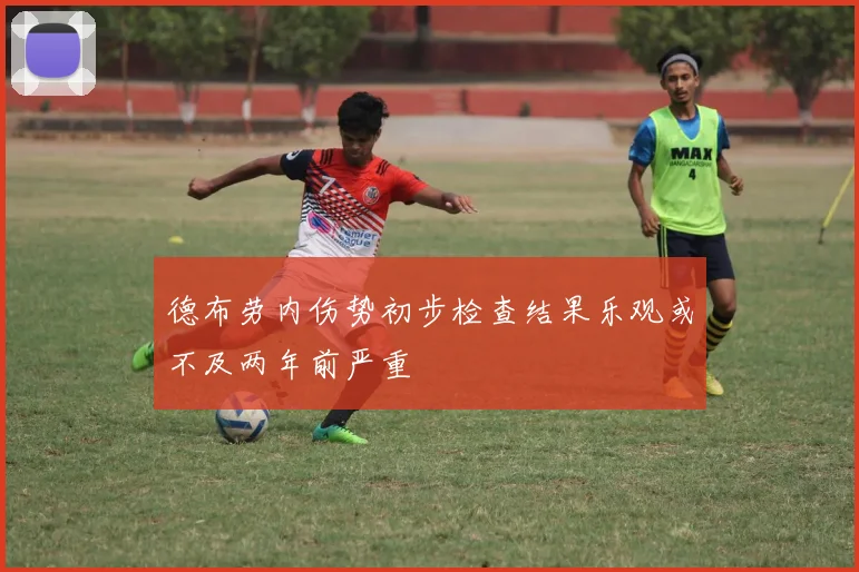 德布劳内伤势初步检查结果乐观或不及两年前严重