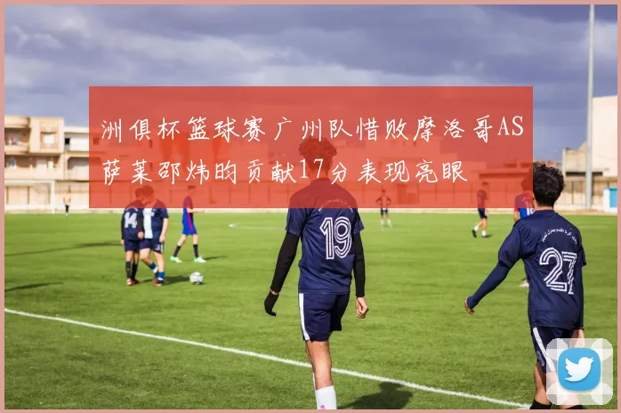 洲俱杯篮球赛广州队惜败摩洛哥AS萨莱邵炜昀贡献17分表现亮眼
