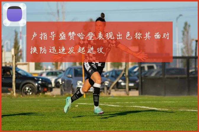 卢指导盛赞哈登表现出色称其面对换防迅速发起进攻