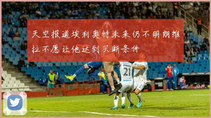 天空报道埃利奥特未来仍不明朗维拉不愿让他达到买断条件