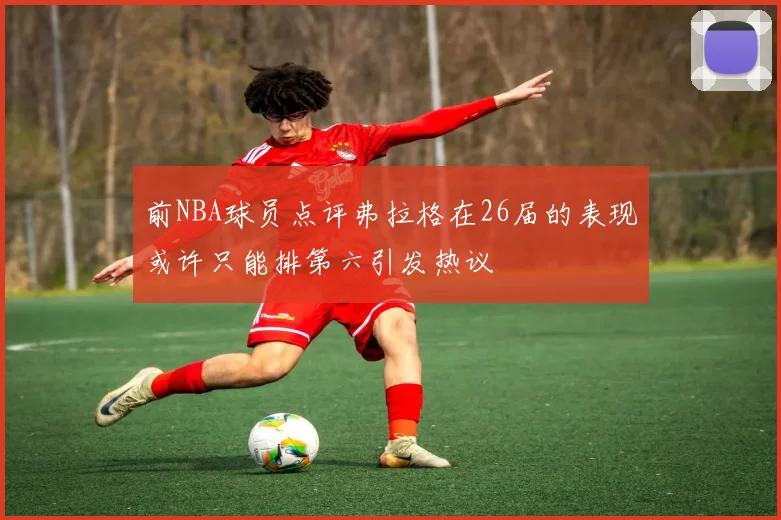 前NBA球员点评弗拉格在26届的表现或许只能排第六引发热议
