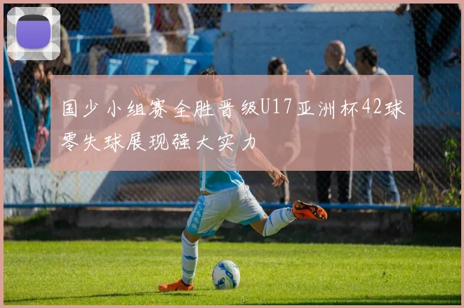 国少小组赛全胜晋级U17亚洲杯42球零失球展现强大实力