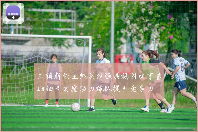 三镇新任主帅莫拉强调稳固防守基础细节打磨助力球队提升竞争力