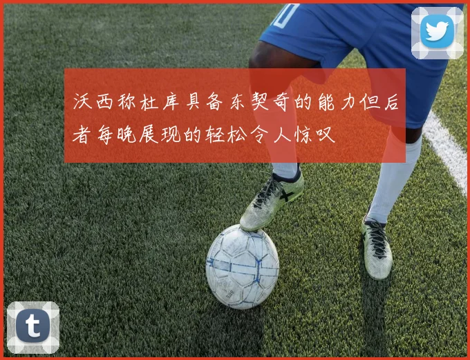 沃西称杜库具备东契奇的能力但后者每晚展现的轻松令人惊叹