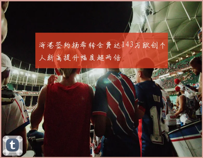 海港签约杨希转会费达143万欧创个人新高提升幅度超两倍