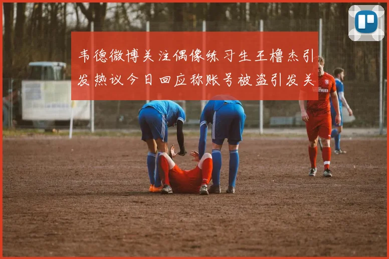 韦德微博关注偶像练习生王橹杰引发热议今日回应称账号被盗引发关注
