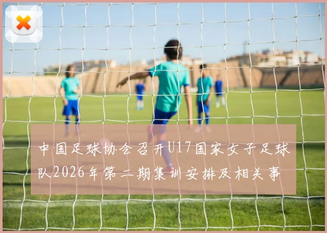 中国足球协会召开U17国家女子足球队2026年第二期集训安排及相关事项通知