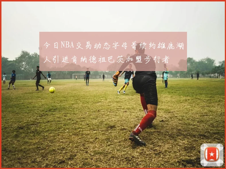 今日NBA交易动态字母哥续约雄鹿湖人引进肯纳德祖巴茨加盟步行者