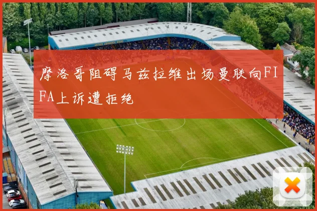 摩洛哥阻碍马兹拉维出场曼联向FIFA上诉遭拒绝