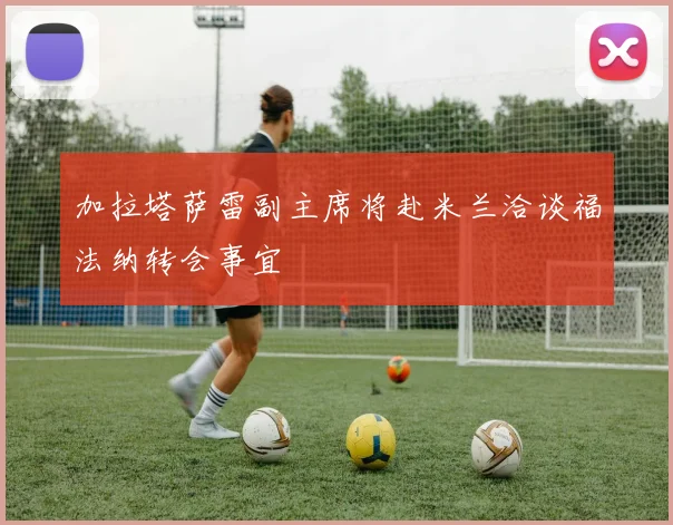 加拉塔萨雷副主席将赴米兰洽谈福法纳转会事宜