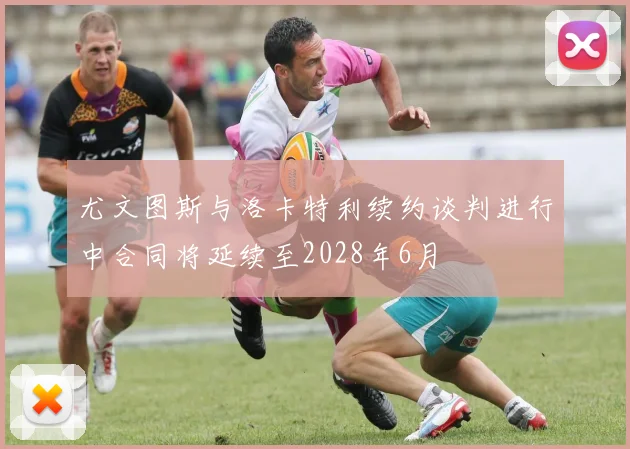 尤文图斯与洛卡特利续约谈判进行中合同将延续至2028年6月