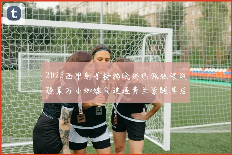 2025西甲射手榜揭晓姆巴佩独领风骚莱万小蜘蛛同追逐费兰紧随其后