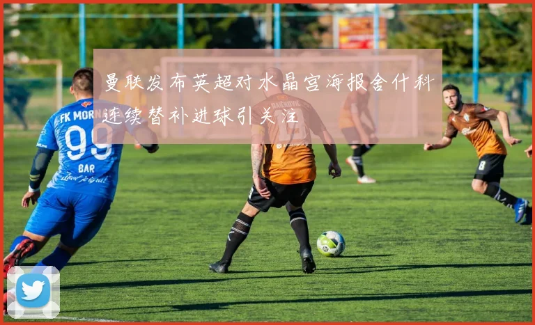 曼联发布英超对水晶宫海报舍什科连续替补进球引关注