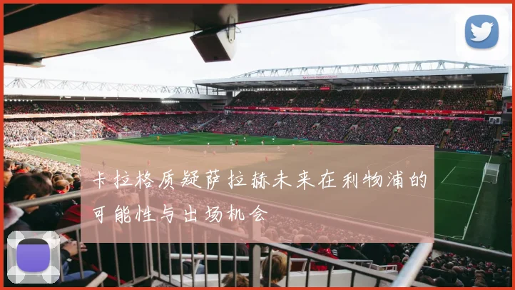卡拉格质疑萨拉赫未来在利物浦的可能性与出场机会