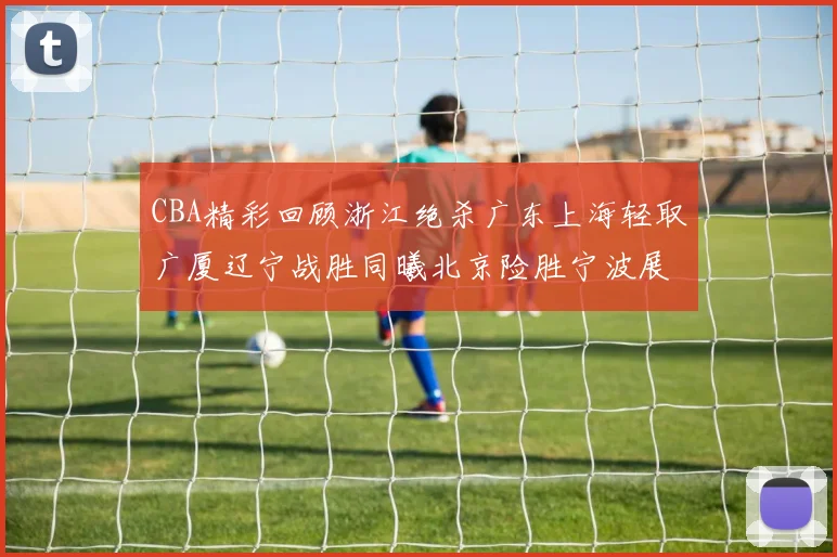 CBA精彩回顾浙江绝杀广东上海轻取广厦辽宁战胜同曦北京险胜宁波展现强队风采
