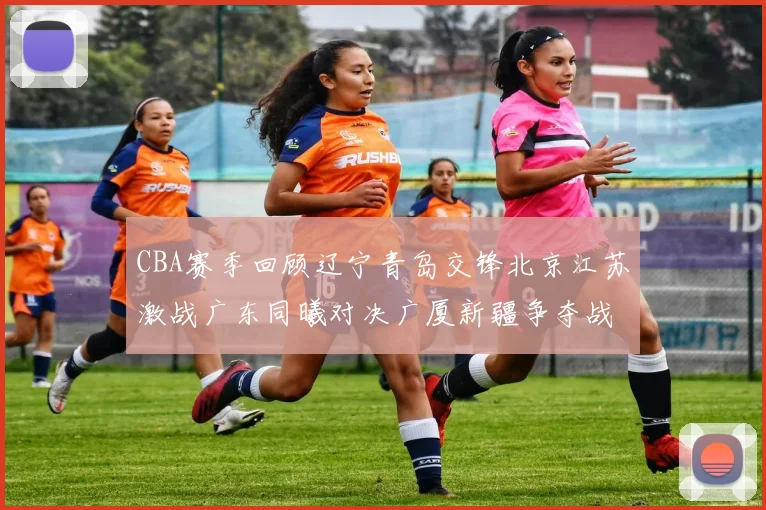 CBA赛季回顾辽宁青岛交锋北京江苏激战广东同曦对决广厦新疆争夺战精彩纷呈