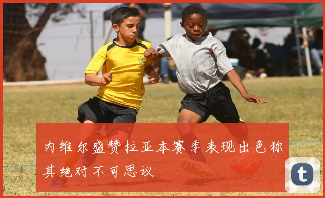 内维尔盛赞拉亚本赛季表现出色称其绝对不可思议