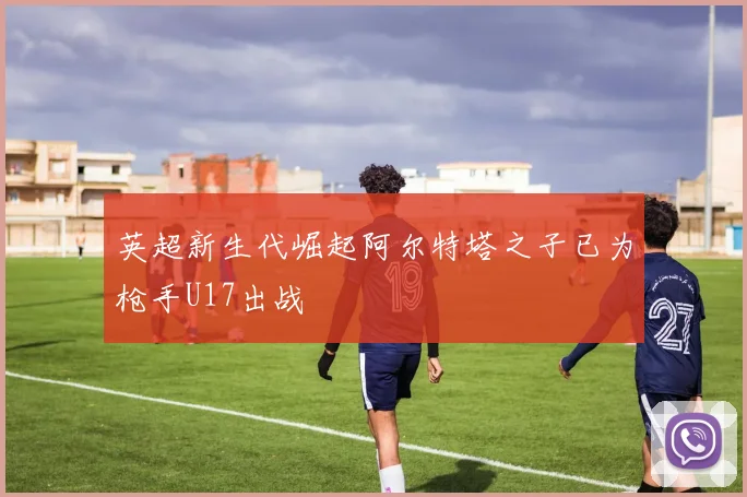 英超新生代崛起阿尔特塔之子已为枪手U17出战