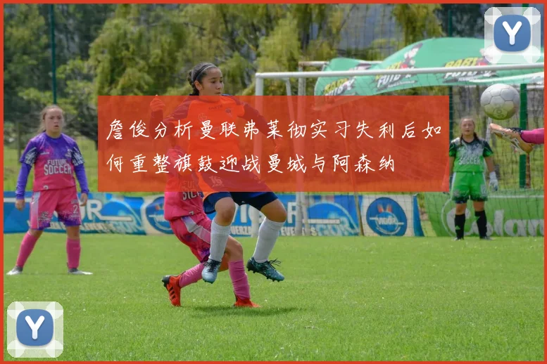 詹俊分析曼联弗莱彻实习失利后如何重整旗鼓迎战曼城与阿森纳