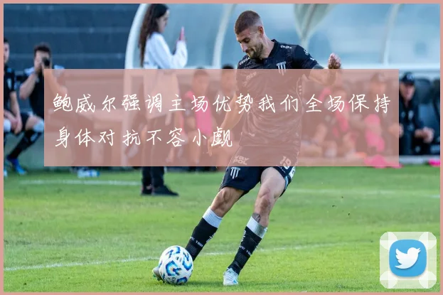 鲍威尔强调主场优势我们全场保持身体对抗不容小觑