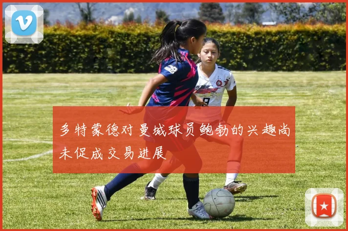 多特蒙德对曼城球员鲍勃的兴趣尚未促成交易进展
