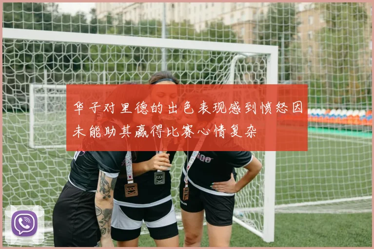 华子对里德的出色表现感到愤怒因未能助其赢得比赛心情复杂