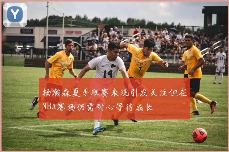 杨瀚森夏季联赛表现引发关注但在NBA赛场仍需耐心等待成长