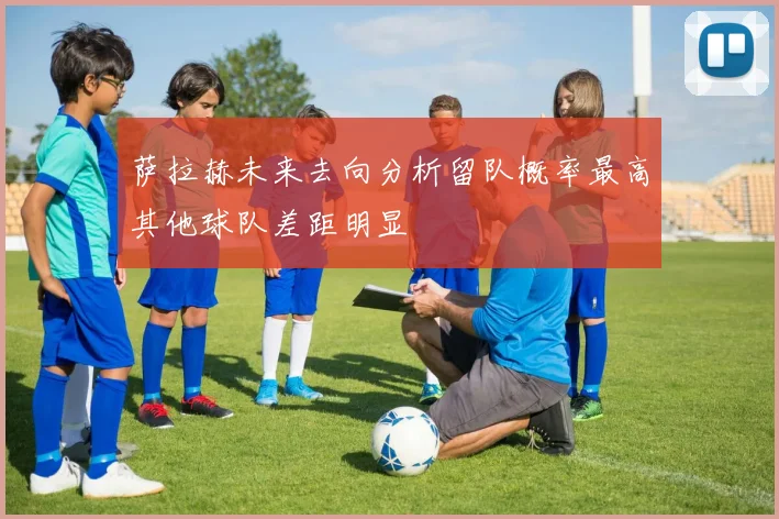 萨拉赫未来去向分析留队概率最高其他球队差距明显