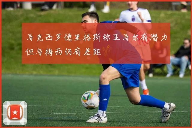 马克西罗德里格斯称亚马尔有潜力但与梅西仍有差距