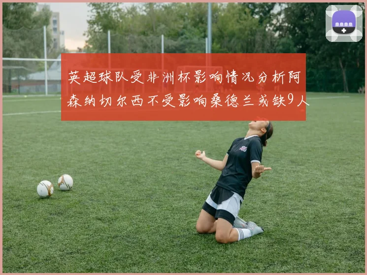 英超球队受非洲杯影响情况分析阿森纳切尔西不受影响桑德兰或缺9人