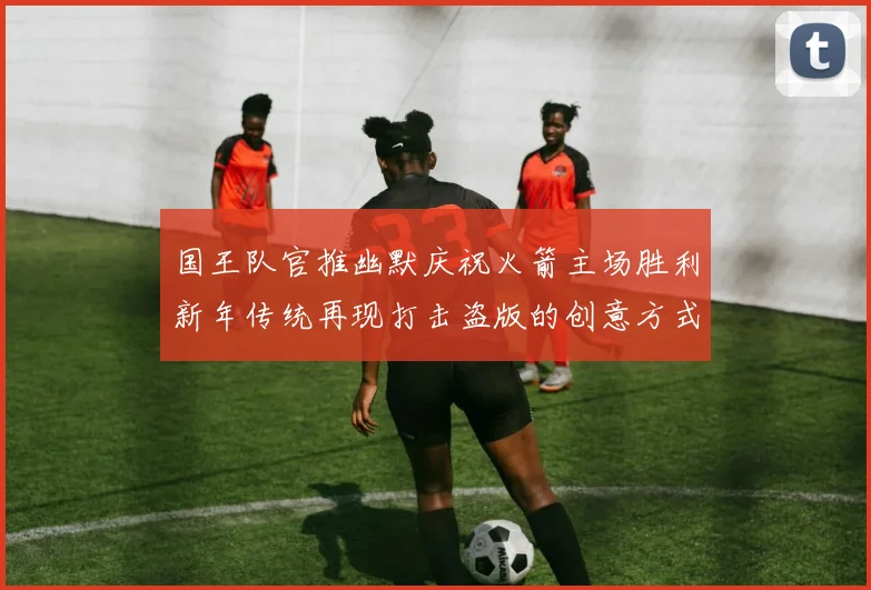 国王队官推幽默庆祝火箭主场胜利新年传统再现打击盗版的创意方式