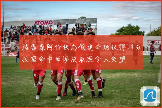 格雷森阿伦状态低迷全场仅得14分投篮命中率惨淡表现令人失望