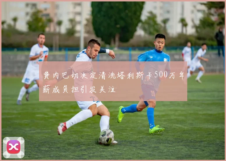 费内巴切决定清洗塔利斯卡500万年薪成负担引发关注
