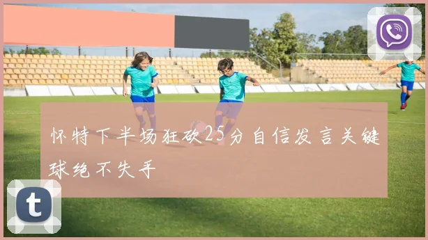 怀特下半场狂砍25分自信发言关键球绝不失手