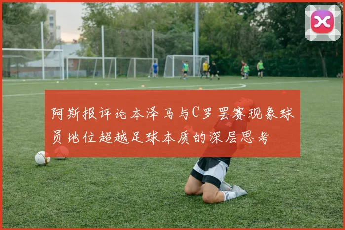 阿斯报评论本泽马与C罗罢赛现象球员地位超越足球本质的深层思考